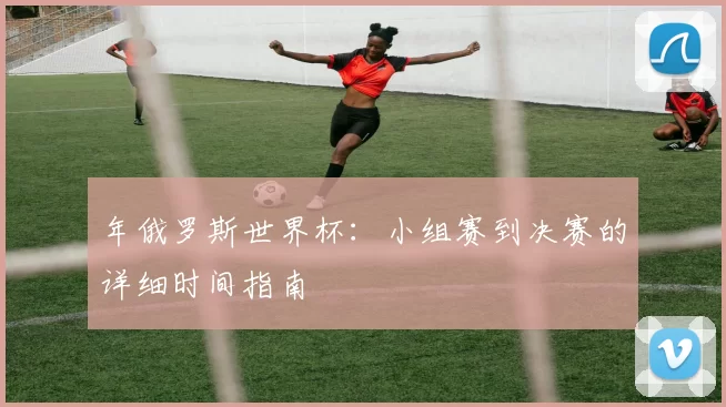 年俄罗斯世界杯:小组赛到决赛的详细时间指南