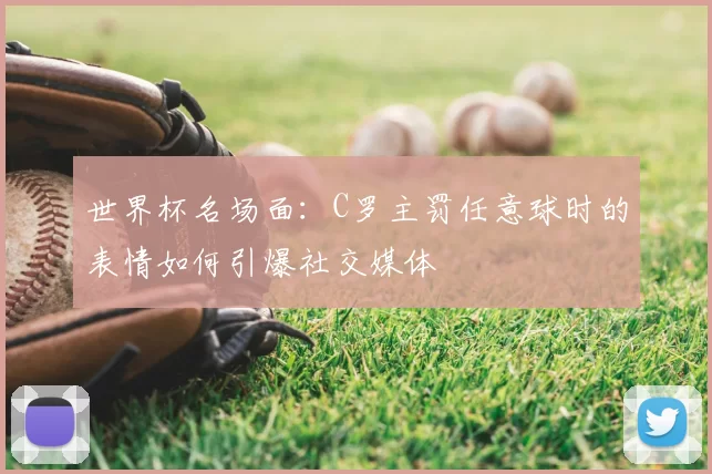 世界杯名场面：C罗主罚任意球时的表情如何引爆社交媒体