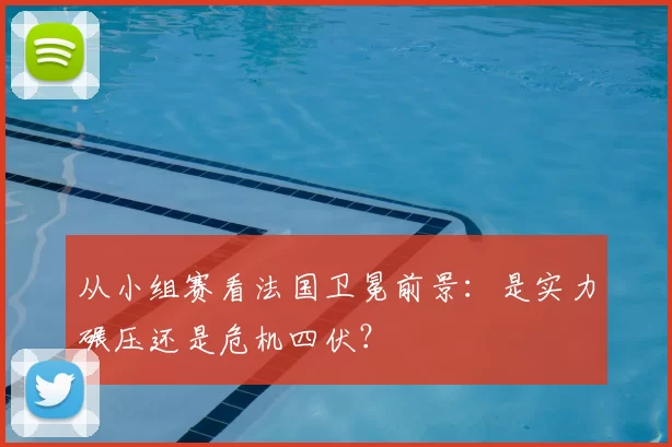 从小组赛看法国卫冕前景:是实力碾压还是危机四伏?