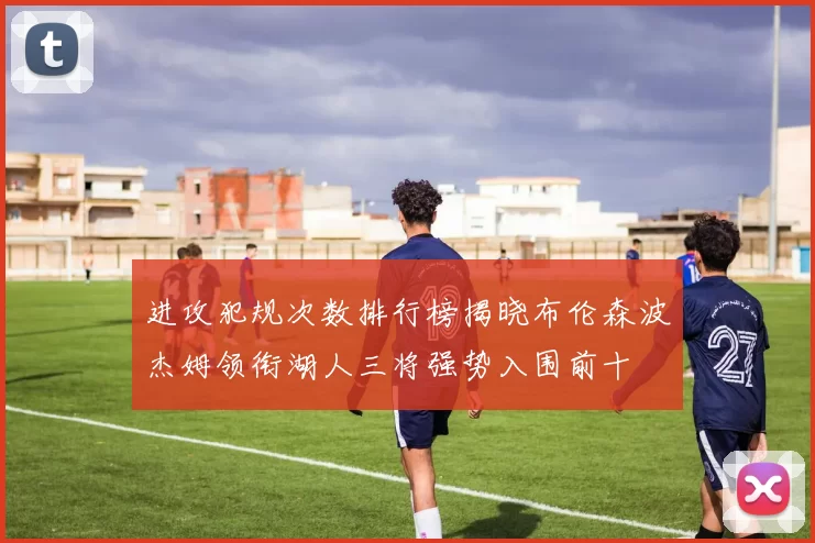 进攻犯规次数排行榜揭晓布伦森波杰姆领衔湖人三将强势入围前十