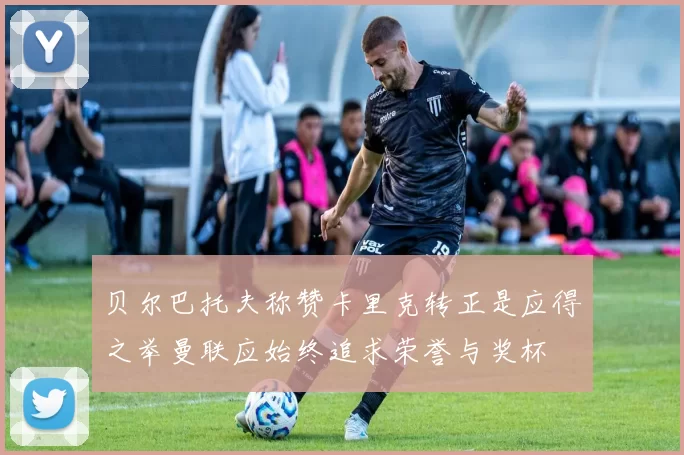 贝尔巴托夫称赞卡里克转正是应得之举曼联应始终追求荣誉与奖杯
