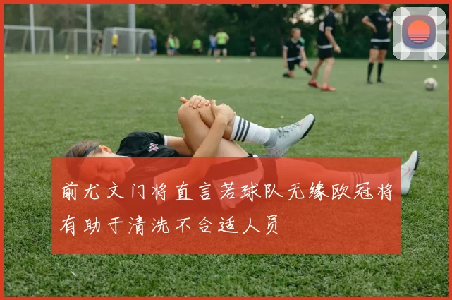前尤文门将直言若球队无缘欧冠将有助于清洗不合适人员