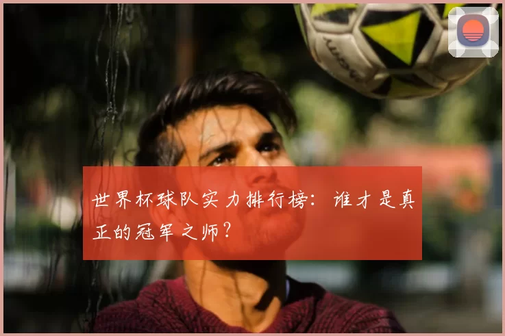 世界杯球队实力排行榜：谁才是真正的冠军之师？