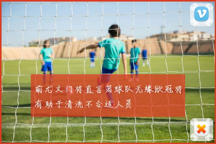 前尤文门将直言若球队无缘欧冠将有助于清洗不合适人员