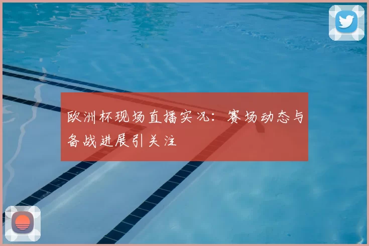 欧洲杯现场直播实况：赛场动态与备战进展引关注