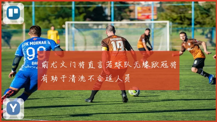前尤文门将直言若球队无缘欧冠将有助于清洗不合适人员