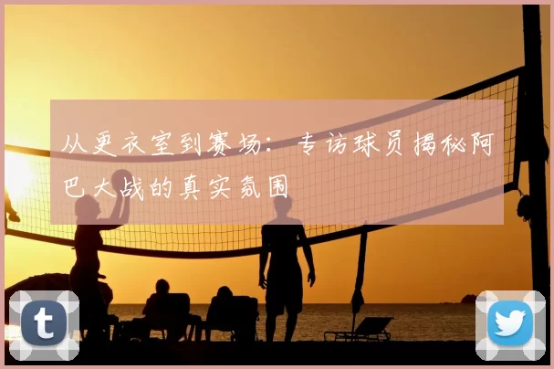 从更衣室到赛场：专访球员揭秘阿巴大战的真实氛围
