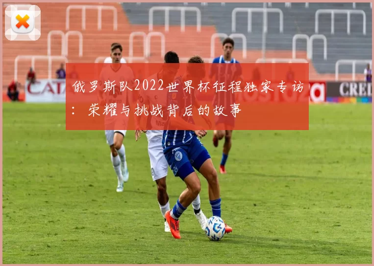 俄罗斯队2022世界杯征程独家专访:荣耀与挑战背后的故事
