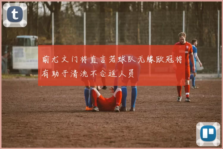 前尤文门将直言若球队无缘欧冠将有助于清洗不合适人员