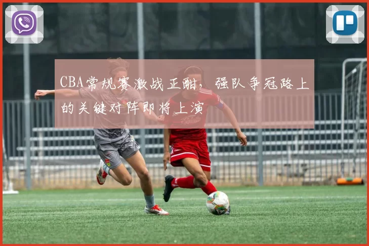 CBA常规赛激战正酣,强队争冠路上的关键对阵即将上演