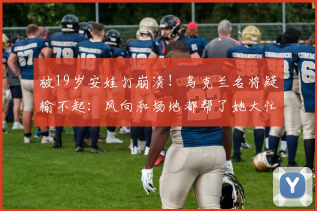 被19岁安娃打崩溃！乌克兰名将疑输不起：风向和场地都帮了她大忙