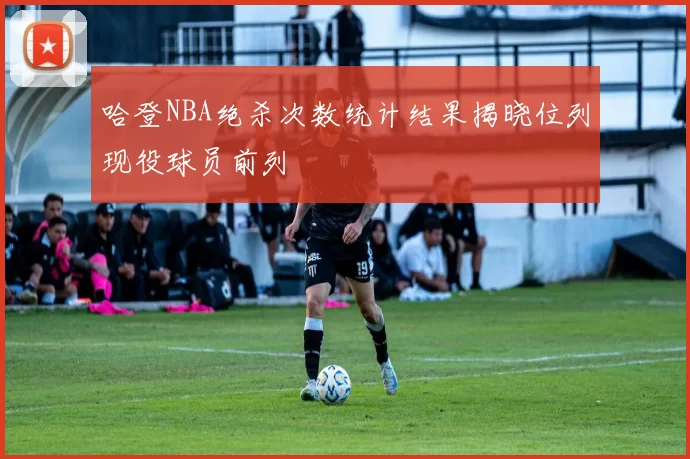 哈登NBA绝杀次数统计结果揭晓位列现役球员前列