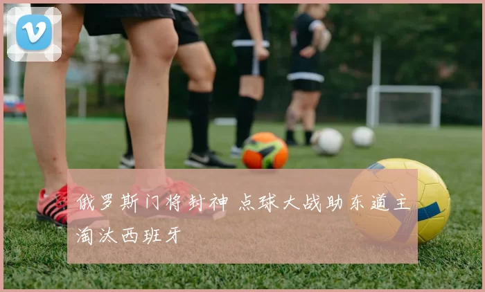 俄罗斯门将封神 点球大战助东道主淘汰西班牙