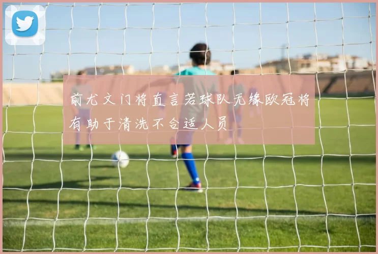 前尤文门将直言若球队无缘欧冠将有助于清洗不合适人员