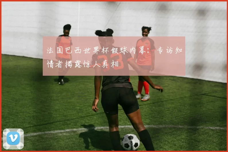 法国巴西世界杯假球内幕：专访知情者揭露惊人真相