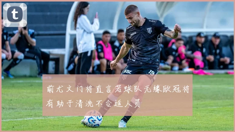 前尤文门将直言若球队无缘欧冠将有助于清洗不合适人员