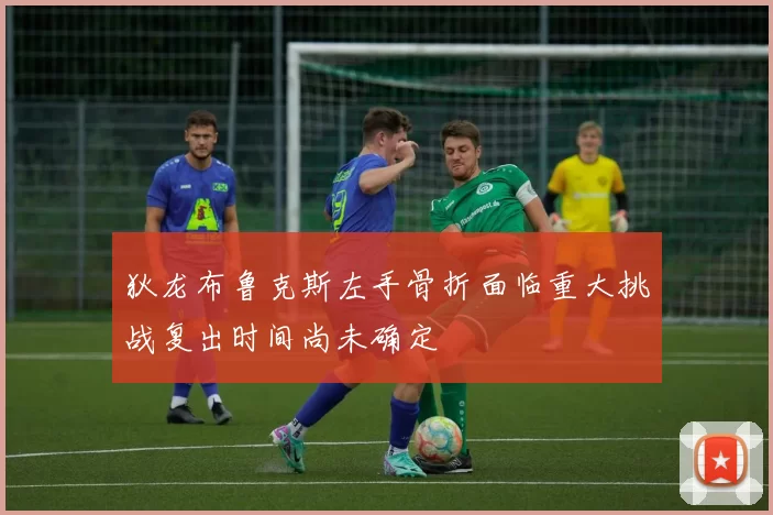 狄龙布鲁克斯左手骨折面临重大挑战复出时间尚未确定