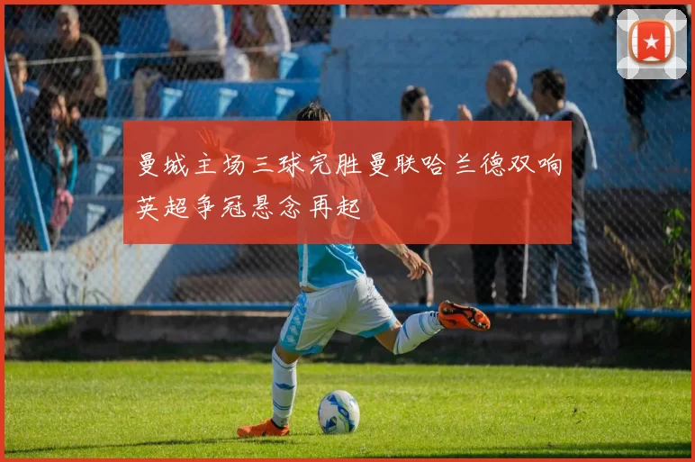 曼城主场三球完胜曼联哈兰德双响英超争冠悬念再起
