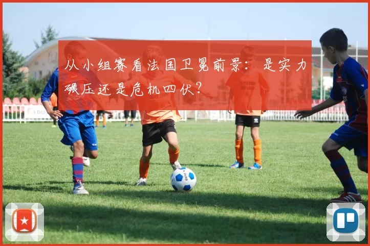 从小组赛看法国卫冕前景：是实力碾压还是危机四伏？