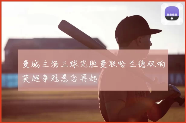 曼城主场三球完胜曼联哈兰德双响英超争冠悬念再起