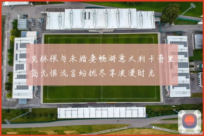 克林根与未婚妻畅游意大利卡普里岛无惧流言纷扰尽享浪漫时光