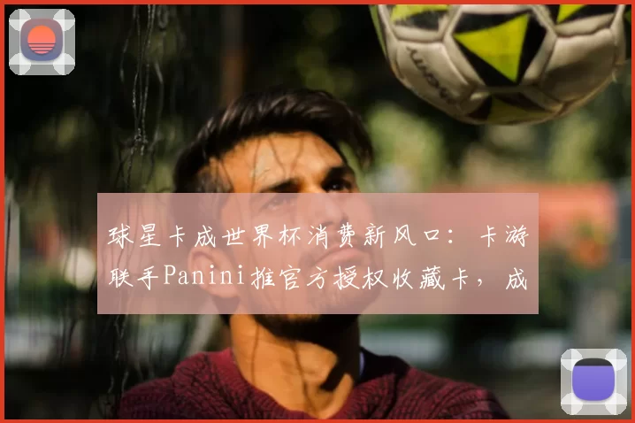 球星卡成世界杯消费新风口：卡游联手Panini推官方授权收藏卡，成年人情绪消费驱动赛道破圈
