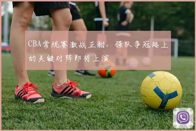 CBA常规赛激战正酣，强队争冠路上的关键对阵即将上演