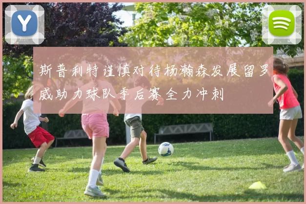 斯普利特谨慎对待杨瀚森发展留罗威助力球队季后赛全力冲刺