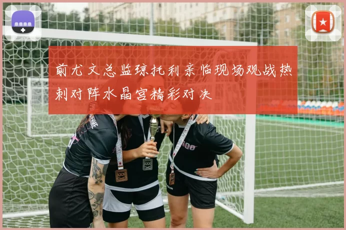 前尤文总监琼托利亲临现场观战热刺对阵水晶宫精彩对决