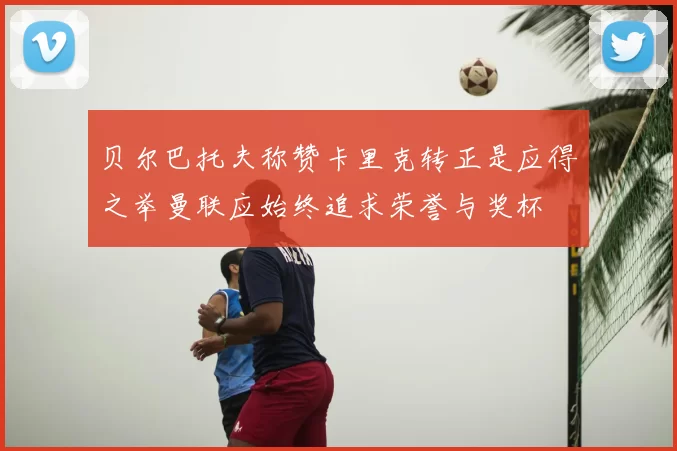 贝尔巴托夫称赞卡里克转正是应得之举曼联应始终追求荣誉与奖杯