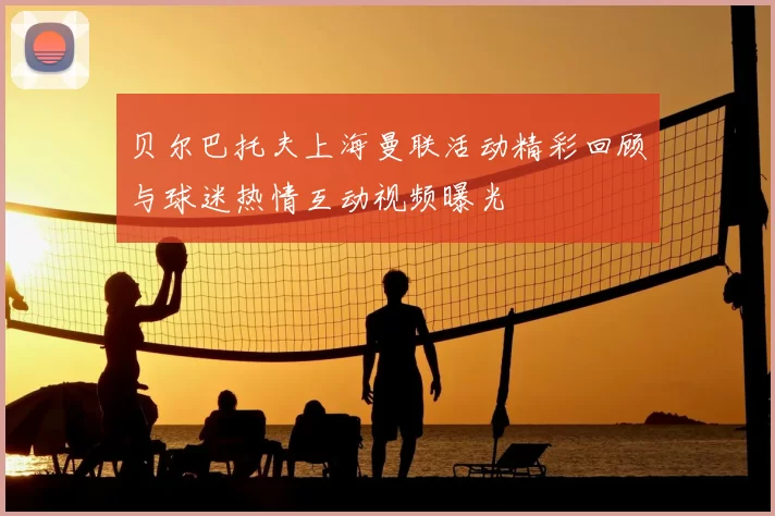 贝尔巴托夫上海曼联活动精彩回顾与球迷热情互动视频曝光