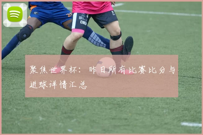 聚焦世界杯:昨日所有比赛比分与进球详情汇总