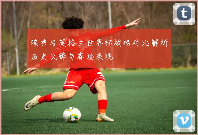 瑞典与英格兰世界杯战绩对比解析历史交锋与赛场表现