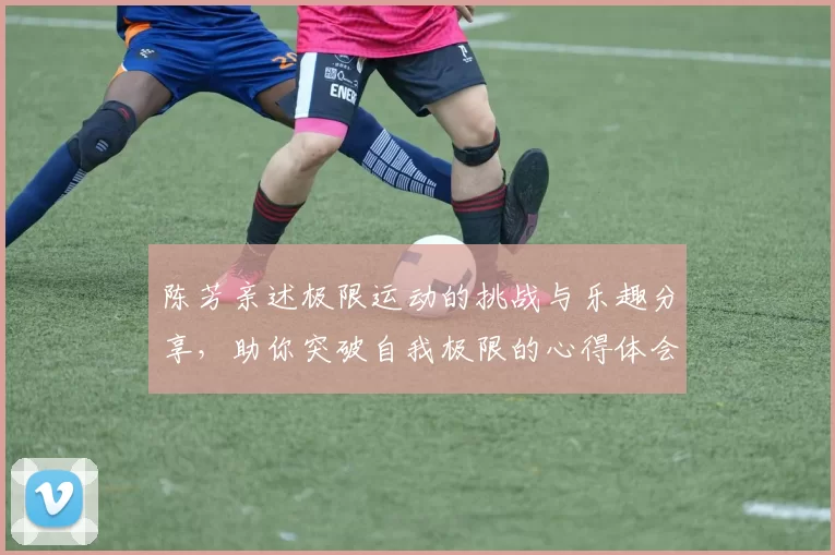 陈芳亲述极限运动的挑战与乐趣分享,助你突破自我极限的心得体会